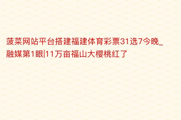 菠菜网站平台搭建福建体育彩票31选7今晚_融媒第1眼|11万亩福山大樱桃红了