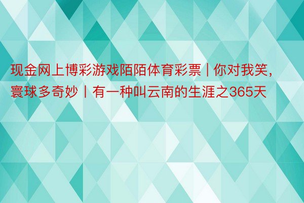 现金网上博彩游戏陌陌体育彩票 | 你对我笑，寰球多奇妙丨有一种叫云南的生涯之365天