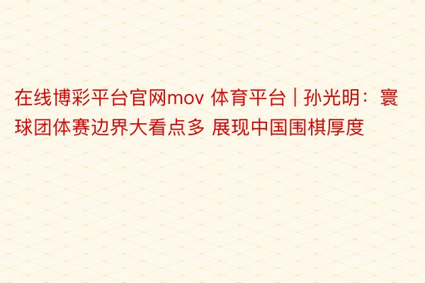 在线博彩平台官网mov 体育平台 | 孙光明：寰球团体赛边界大看点多 展现中国围棋厚度