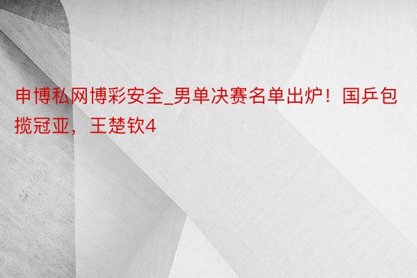 申博私网博彩安全_男单决赛名单出炉！国乒包揽冠亚，王楚钦4