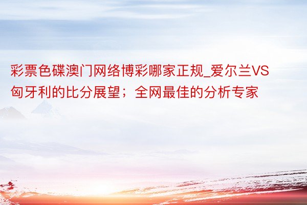 彩票色碟澳门网络博彩哪家正规_爱尔兰VS匈牙利的比分展望；全网最佳的分析专家