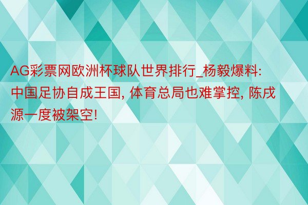 AG彩票网欧洲杯球队世界排行_杨毅爆料: 中国足协自成王国, 体育总局也难掌控, 陈戌源一度被架空!