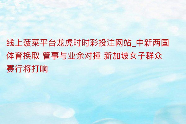 线上菠菜平台龙虎时时彩投注网站_中新两国体育换取 管事与业余对撞 新加坡女子群众赛行将打响