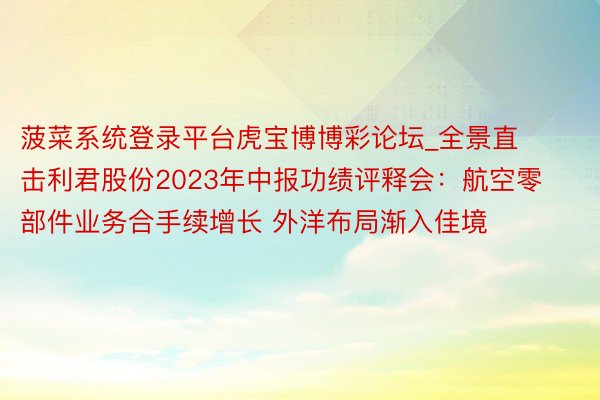 菠菜系统登录平台虎宝博博彩论坛_全景直击利君股份2023年中报功绩评释会：航空零部件业务合手续增长 外洋布局渐入佳境