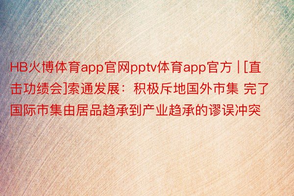 HB火博体育app官网pptv体育app官方 | [直击功绩会]索通发展：积极斥地国外市集 完了国际市集由居品趋承到产业趋承的谬误冲突