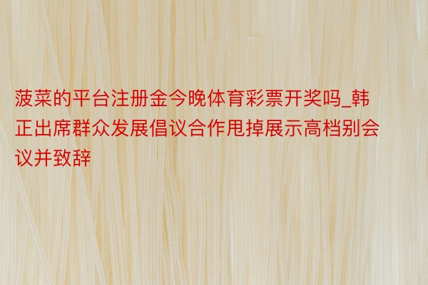 菠菜的平台注册金今晚体育彩票开奖吗_韩正出席群众发展倡议合作甩掉展示高档别会议并致辞
