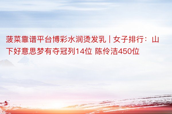 菠菜靠谱平台博彩水润烫发乳 | 女子排行：山下好意思梦有夺冠列14位 陈伶洁450位