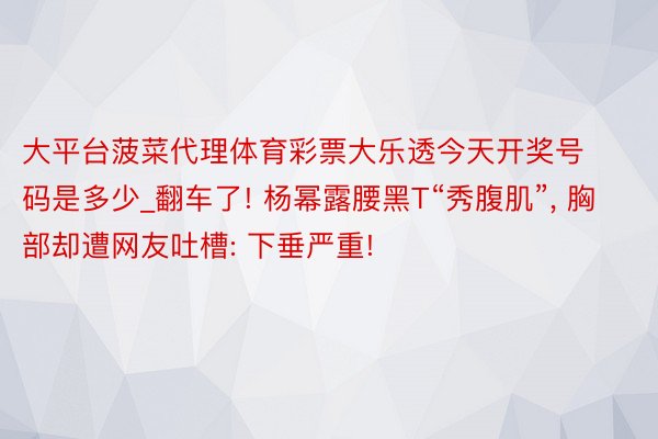 大平台菠菜代理体育彩票大乐透今天开奖号码是多少_翻车了! 杨幂露腰黑T“秀腹肌”, 胸部却遭网友吐槽: 下垂严重!