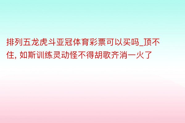 排列五龙虎斗亚冠体育彩票可以买吗_顶不住, 如斯训练灵动怪不得胡歌齐消一火了