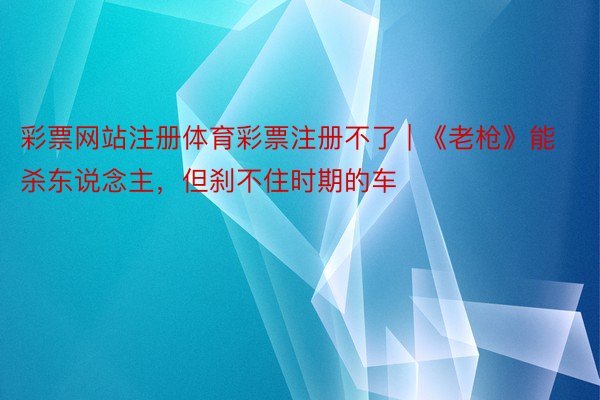 彩票网站注册体育彩票注册不了 | 《老枪》能杀东说念主，但刹不住时期的车