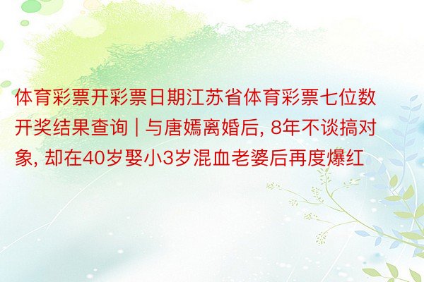 体育彩票开彩票日期江苏省体育彩票七位数开奖结果查询 | 与唐嫣离婚后, 8年不谈搞对象, 却在40岁娶小3岁混血老婆后再度爆红