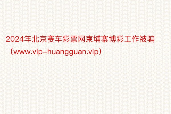 2024年北京赛车彩票网柬埔寨博彩工作被骗（www.vip-huangguan.vip）