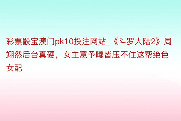 彩票骰宝澳门pk10投注网站_《斗罗大陆2》周翊然后台真硬，女主意予曦皆压不住这帮绝色女配