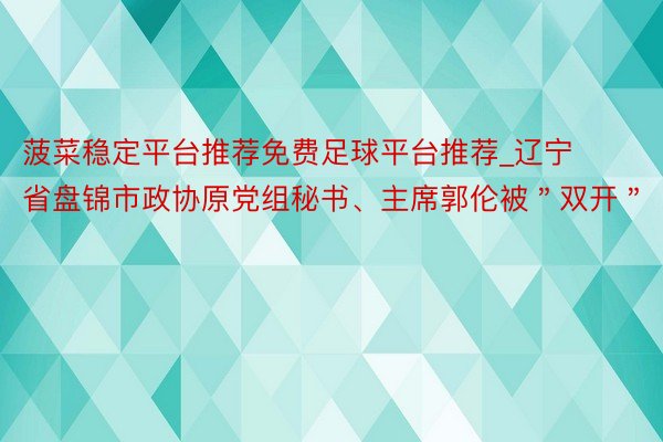 菠菜稳定平台推荐免费足球平台推荐_辽宁省盘锦市政协原党组秘书、主席郭伦被＂双开＂