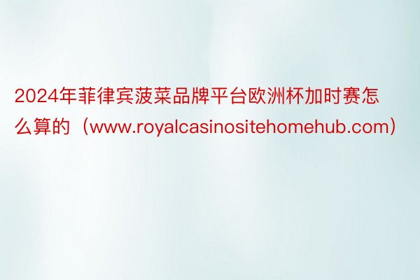 2024年菲律宾菠菜品牌平台欧洲杯加时赛怎么算的（www.royalcasinositehomehub.com）