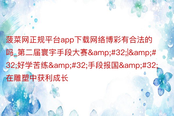菠菜网正规平台app下载网络博彩有合法的吗_第二届寰宇手段大赛&#32;|&#32;好学苦练&#32;手段报国&#32;在雕塑中获利成长