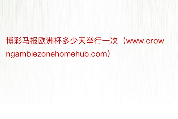 博彩马报欧洲杯多少天举行一次（www.crowngamblezonehomehub.com）