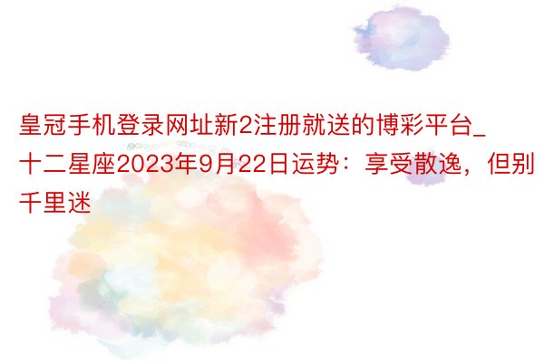 皇冠手机登录网址新2注册就送的博彩平台_十二星座2023年9月22日运势：享受散逸，但别千里迷
