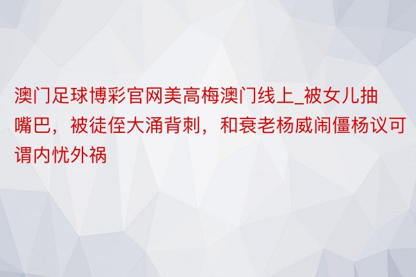澳门足球博彩官网美高梅澳门线上_被女儿抽嘴巴，被徒侄大涌背刺，和衰老杨威闹僵杨议可谓内忧外祸