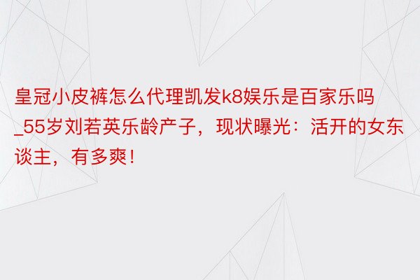 皇冠小皮裤怎么代理凯发k8娱乐是百家乐吗_55岁刘若英乐龄产子，现状曝光：活开的女东谈主，有多爽！