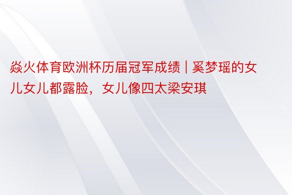 焱火体育欧洲杯历届冠军成绩 | 奚梦瑶的女儿女儿都露脸，女儿像四太梁安琪