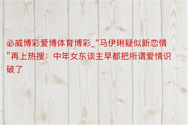 必威博彩爱博体育博彩_“马伊琍疑似新恋情”再上热搜：中年女东谈主早都把所谓爱情识破了