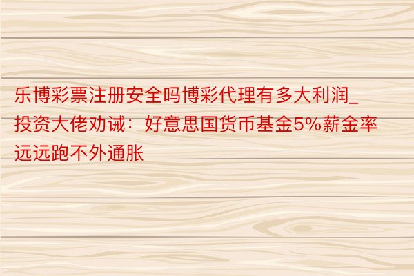 乐博彩票注册安全吗博彩代理有多大利润_投资大佬劝诫：好意思国货币基金5%薪金率远远跑不外通胀