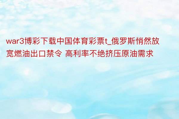 war3博彩下载中国体育彩票t_俄罗斯悄然放宽燃油出口禁令 高利率不绝挤压原油需求
