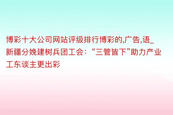 博彩十大公司网站评级排行博彩的,广告,语_新疆分娩建树兵团工会：“三管皆下”助力产业工东谈主更出彩