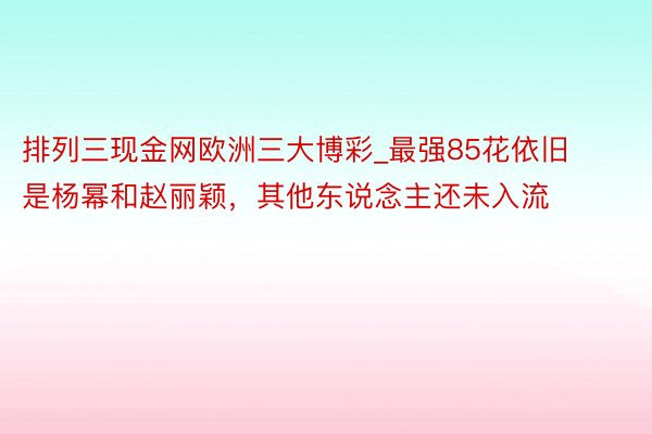 排列三现金网欧洲三大博彩_最强85花依旧是杨幂和赵丽颖，其他东说念主还未入流