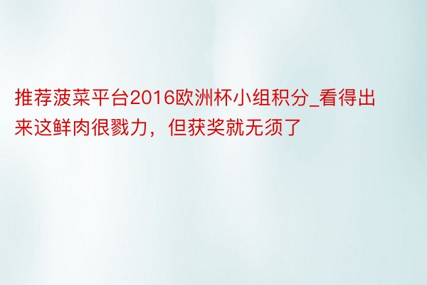 推荐菠菜平台2016欧洲杯小组积分_看得出来这鲜肉很戮力，但获奖就无须了
