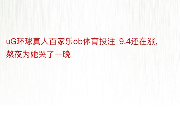 uG环球真人百家乐ob体育投注_9.4还在涨，熬夜为她哭了一晚