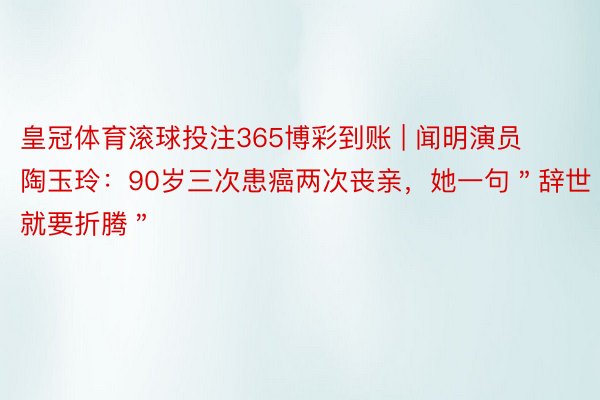 皇冠体育滚球投注365博彩到账 | 闻明演员陶玉玲：90岁三次患癌两次丧亲，她一句＂辞世就要折腾＂