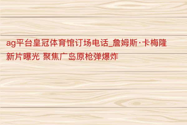 ag平台皇冠体育馆订场电话_詹姆斯·卡梅隆新片曝光 聚焦广岛原枪弹爆炸