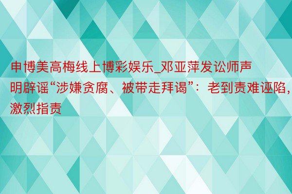申博美高梅线上博彩娱乐_邓亚萍发讼师声明辟谣“涉嫌贪腐、被带走拜谒”：老到责难诬陷，激烈指责