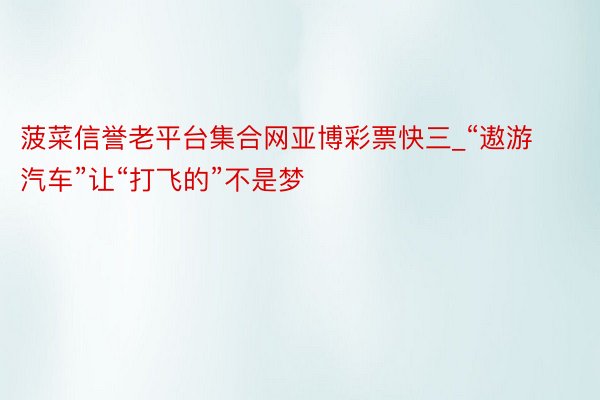 菠菜信誉老平台集合网亚博彩票快三_“遨游汽车”让“打飞的”不是梦