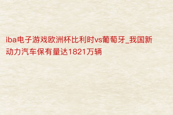 iba电子游戏欧洲杯比利时vs葡萄牙_我国新动力汽车保有量达1821万辆